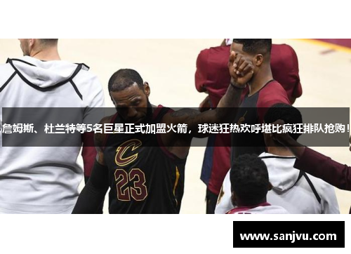 詹姆斯、杜兰特等5名巨星正式加盟火箭，球迷狂热欢呼堪比疯狂排队抢购！
